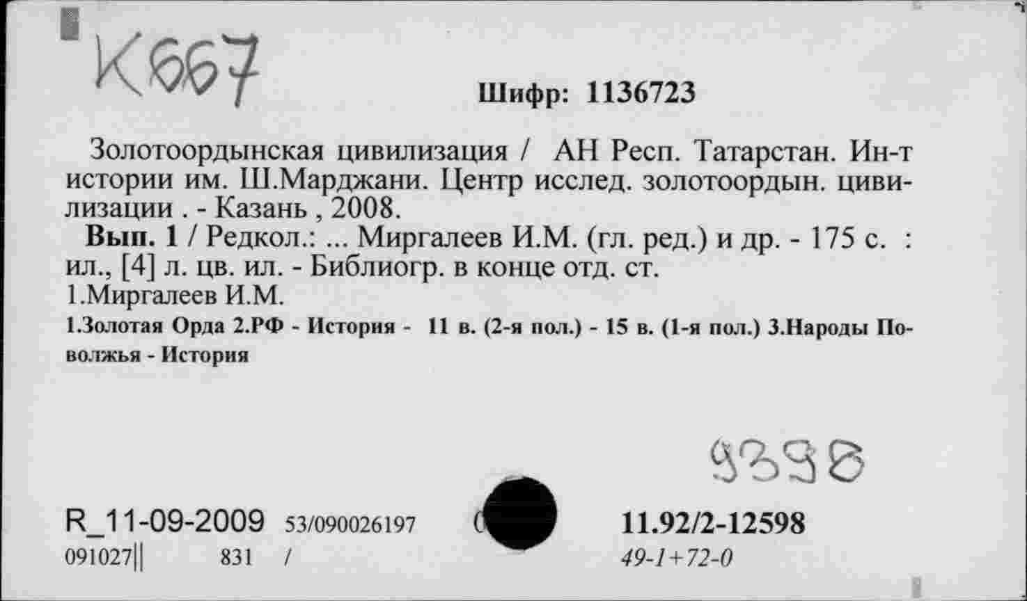 ﻿
Шифр: 1136723
Золотоордынская цивилизация / АН Респ. Татарстан. Ин-т истории им. Ш.Марджани. Центр исслед. золотоордын. цивилизации . - Казань , 2008.
Вып. 1 / Редкол.: ... Миргалеев И.М. (гл. ред.) и др. - 175 с. : ил., [4] л. цв. ил. - Библиогр. в конце отд. ст.
1 .Миргалеев И.М.
І.Золотая Орда 2.РФ - История - 11 в. (2-я пол.) - 15 в. (1-я пол.) З.Народы Поволжья - История
R_11-09-2009 53/090026197
091027Ц	831 /
11.92/2-12598
49-1+72-0